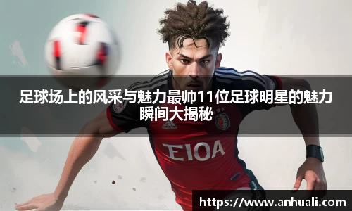 足球场上的风采与魅力最帅11位足球明星的魅力瞬间大揭秘