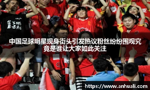 中国足球明星现身街头引发热议粉丝纷纷围观究竟是谁让大家如此关注