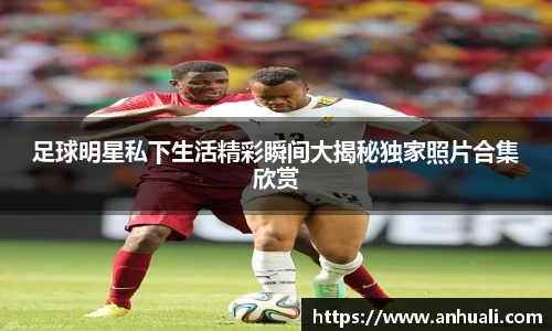 足球明星私下生活精彩瞬间大揭秘独家照片合集欣赏
